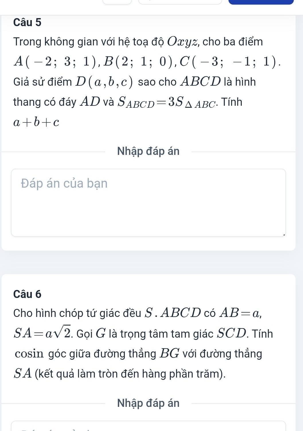 Trong không gian với hệ toạ độ Oxyz, cho ba điểm
A(-2;3;1), B(2;1;0), C(-3;-1;1). 
Giả sử điểm D(a,b,c) sao cho ABCD là hình 
thang có đáy AD và S_ABCD=3S_△ ABC. Tính
a+b+c
Nhập đáp án 
Đáp án của bạn 
Câu 6 
Cho hình chóp tứ giác đều S . ABCD có AB=a,
SA=asqrt(2). Gọi G là trọng tâm tam giác SCD. Tính 
cosin góc giữa đường thẳng BG với đường thẳng 
SA (kết quả làm tròn đến hàng phần trăm). 
Nhập đáp án