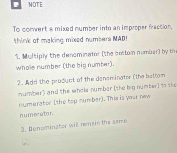 NOTE 
To convert a mixed number into an improper fraction, 
think of making mixed numbers MAD! 
1. Multiply the denominator (the bottom number) by the 
whole number (the big number). 
2. Add the product of the denominator (the bottom 
number) and the whole number (the big number) to the 
numerator (the top number). This is your new 
numerator. 
3. Denominator will remain the same.