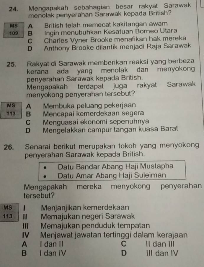 Mengapakah sebahagian besar rakyat Sarawak
menolak penyerahan Sarawak kepada British?
MS A British telah memecat kakitangan awam
109 B Ingin menubuhkan Kesatuan Borneo Utara
C Charles Vyner Brooke menafikan hak mereka
D Anthony Brooke dilantik menjadi Raja Sarawak
25. Rakyat di Sarawak memberikan reaksi yang berbeza
kerana ada yang menolak dan menyokon
penyerahan Sarawak kepada British.
Mengapakah terdapat juga rakyat Sarawak
menyokong penyerahan tersebut?
MS A Membuka peluang pekerjaan
113 B Mencapai kemerdekaan segera
C Menguasai ekonomi sepenuhnya
D Mengelakkan campur tangan kuasa Barat
26. Senarai berikut merupakan tokoh yang menyokong
penyerahan Sarawak kepada British.
Datu Bandar Abang Haji Mustapha
Datu Amar Abang Haji Suleiman
Mengapakah mereka menyokong penyerahan
tersebut?
MS | Menjanjikan kemerdekaan
113 II Memajukan negeri Sarawak
III Memajukan penduduk tempatan
IV Menjawat jawatan tertinggi dalam kerajaan
A I dan II C II dan III
B I dan IV D III dan IV