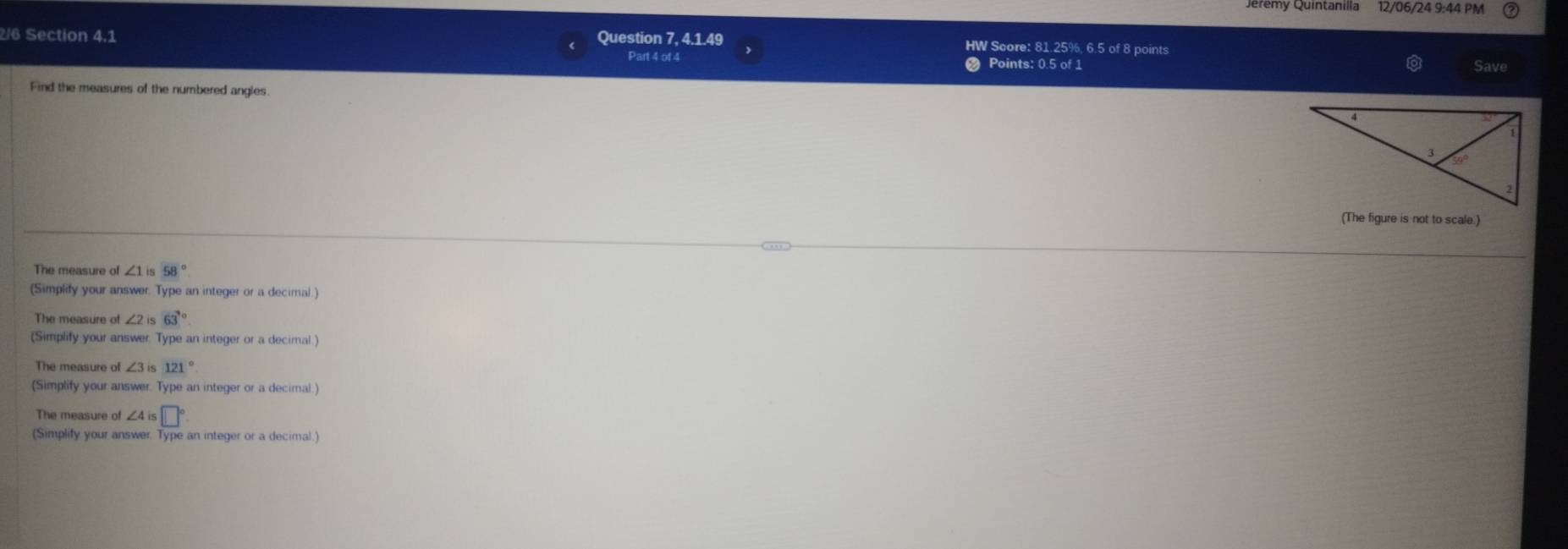 Qremy Quintanilla 12/06/24 9:44 PM 
2/6 Section 4.1 Question 7, 4.1.49 HW Score: 81.25%, 6.5 of 8 points 
Part 4 of 4 Points: 0.5 of 1 Save 
Find the measures of the numbered angies. 
(The figure is not to scale.) 
The measure of ∠ 1is 58°
(Simplify your answer. Type an integer or a decimal.) 
The measure of ∠ 2is 63°
(Simplify your answer. Type an integer or a decimal.) 
The measure of ∠ 3is 121°
(Simplify your answer. Type an integer or a decimal.) 
The measure of ∠ 4is□°
(Simplify your answer. Type an integer or a decimal.)