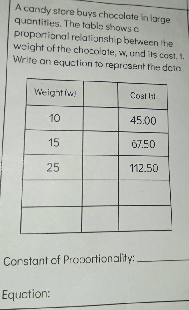 A candy store buys chocolate in large 
quantities. The table shows a 
proportional relationship between the 
weight of the chocolate, w, and its cost, t. 
Write an equation to represent the data. 
Constant of Proportionality:_ 
Equation: