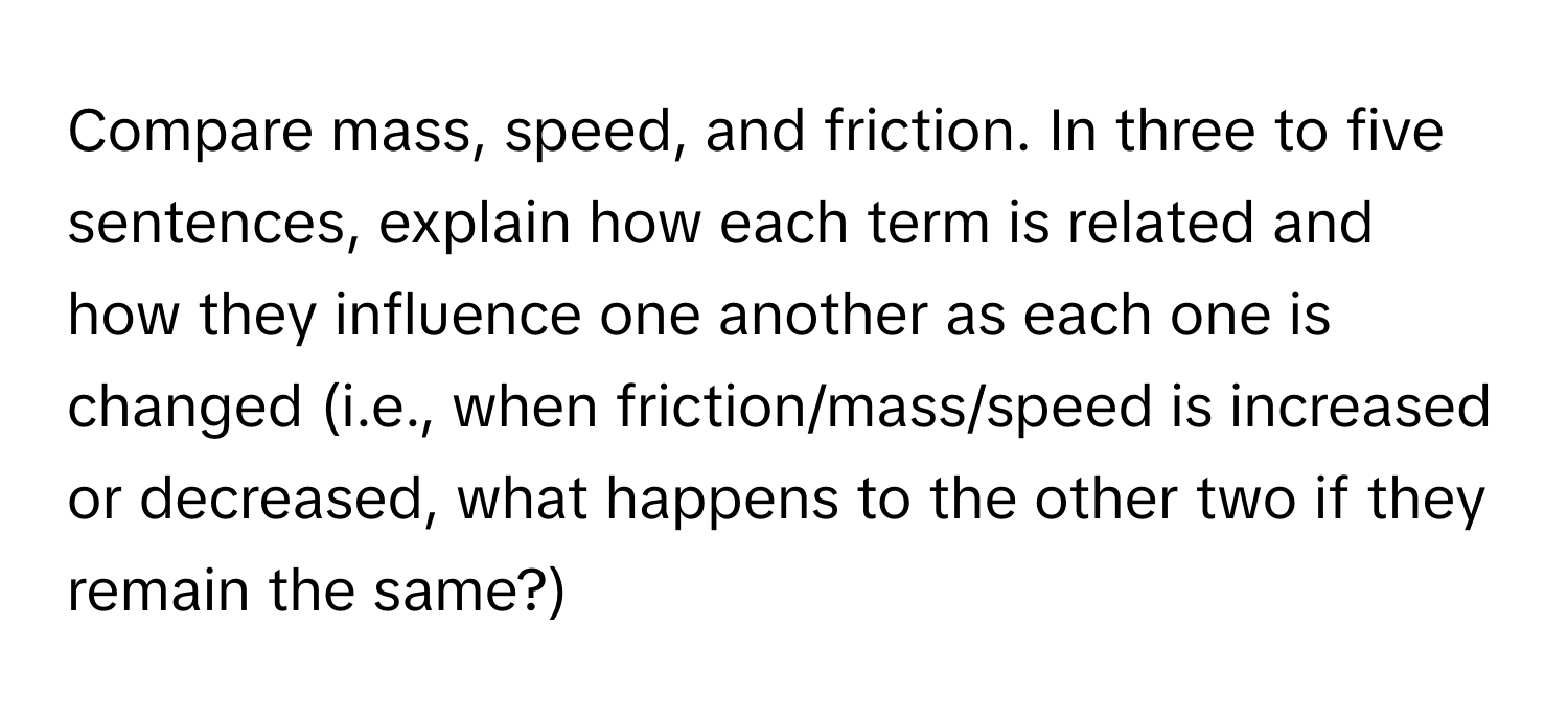 Compare mass, speed, and friction. In three to five sentences, explain how each term is related and how they influence one another as each one is changed (i.e., when friction/mass/speed is increased or decreased, what happens to the other two if they remain the same?)