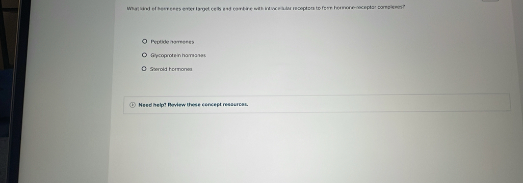 What kind of hormones enter target cells and combine with intracellular receptors to form hormone-receptor complexes?
Peptide hormones
Glycoprotein hormones
Steroid hormones
Need help? Review these concept resources.