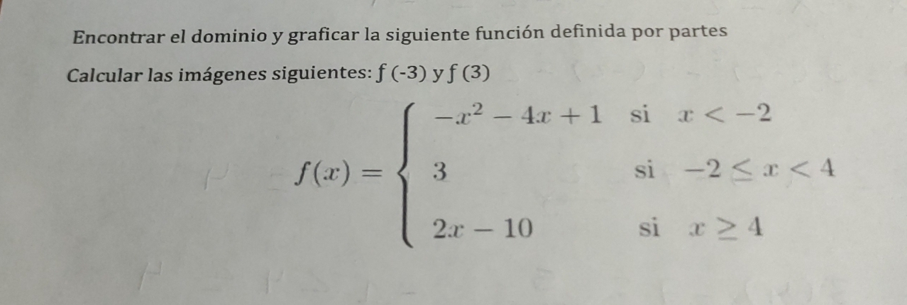 Encontrar el dominio y graficar la siguiente función definida por partes
Calcular las imágenes siguientes: f(-3) y f(3)
f(x)=beginarrayl -x^2-4x+1six <4 2x-10six≥ 4endarray.