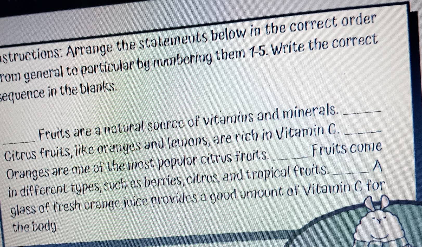 structions: Arrange the statements below in the correct order 
from general to particular by numbering them 15. Write the correct 
sequence in the blanks. 
Fruits are a natural source of vitamins and minerals._ 
_Citrus fruits, like oranges and lemons, are rich in Vitamin C. 
Oranges are one of the most popular citrus fruits. 
Fruits come 
in different types, such as berries, citrus, and tropical fruits. _A 
glass of fresh orange juice provides a good amount of Vitamin C for 
the body.