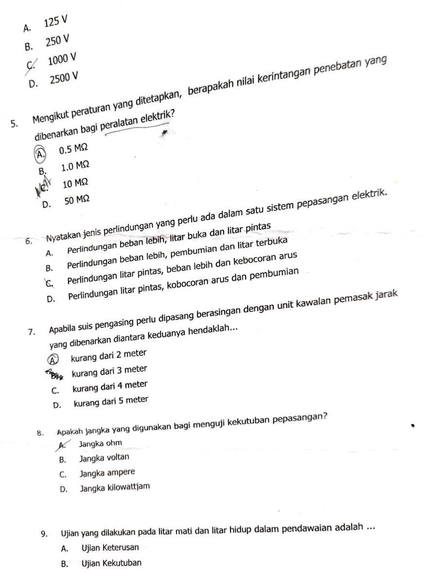 A. 125 V
B. 250 V
C. 1000 V
D. 2500 V
5. Mengikut peraturan yang ditetapkan, berapakah nilai kerintangan penebatan yang
dibenarkan bagi peralatan elektrik?
A. 0.5 MΩ
B. 1.0 MΩ
C 10 MΩ
D. 50 MΩ
6. Nyatakan jenis perlindungan yang perlu ada dalam satu sistem pepasangan elektrik.
A. Perlindungan beban lebih, litar buka dan litar pintas
B. Perlindungan beban lebih, pembumian dan litar terbuka
C. Perlindungan litar pintas, beban lebih dan kebocoran arus
D. Perlindungan litar pintas, kobocoran arus dan pembumian
7. Apabila suis pengasing perlu dipasang berasingan dengan unit kawalan pemasak jarak
yang dibenarkan diantara keduanya hendaklah...
A kurang dari 2 meter
* kurang dari 3 meter
C. kurang dari 4 meter
D. kurang dari 5 meter
8. Apakah jangka yang digunakan bagi menguji kekutuban pepasangan?
A. Jangka ohm
B. Jangka voltan
C. Jangka ampere
D. Jangka kilowattjam
9. Ujian yang dilakukan pada litar mati dan litar hidup dalam pendawaian adalah ...
A. Ujian Keterusan
B. Ujian Kekutuban