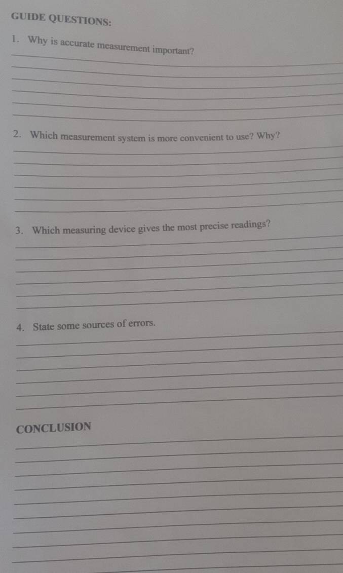 GUIDE QUESTIONS: 
_ 
1. Why is accurate measurement important? 
_ 
_ 
_ 
_ 
_ 
_ 
2. Which measurement system is more convenient to use? Why? 
_ 
_ 
_ 
_ 
_ 
_ 
3. Which measuring device gives the most precise readings? 
_ 
_ 
_ 
_ 
_ 
_ 
4. State some sources of errors. 
_ 
_ 
_ 
_ 
_ 
_ 
CONCLUSION 
_ 
_ 
_ 
_ 
_ 
_ 
_ 
_ 
_