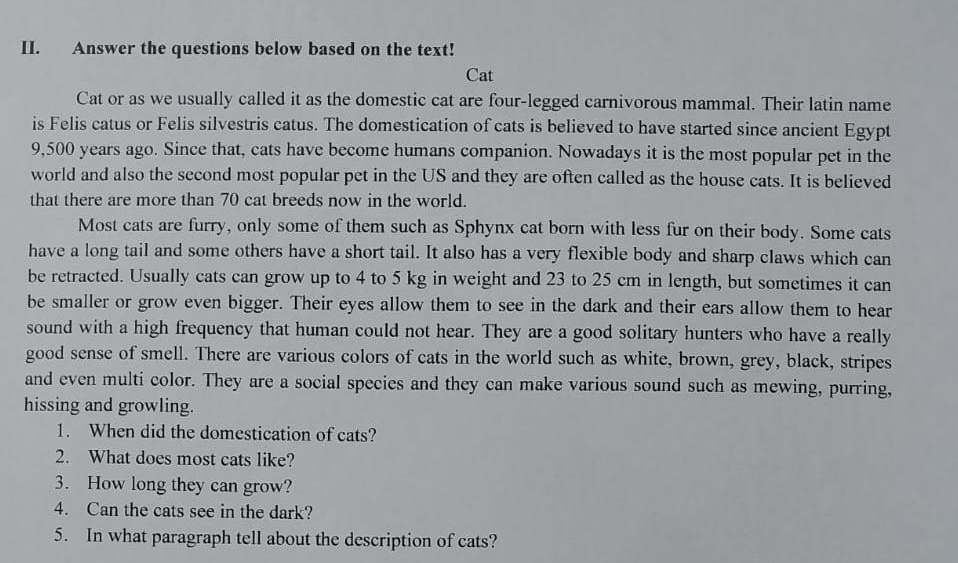 Answer the questions below based on the text! 
Cat 
Cat or as we usually called it as the domestic cat are four-legged carnivorous mammal. Their latin name 
is Felis catus or Felis silvestris catus. The domestication of cats is believed to have started since ancient Egypt
9,500 years ago. Since that, cats have become humans companion. Nowadays it is the most popular pet in the 
world and also the second most popular pet in the US and they are often called as the house cats. It is believed 
that there are more than 70 cat breeds now in the world. 
Most cats are furry, only some of them such as Sphynx cat born with less fur on their body. Some cats 
have a long tail and some others have a short tail. It also has a very flexible body and sharp claws which can 
be retracted. Usually cats can grow up to 4 to 5 kg in weight and 23 to 25 cm in length, but sometimes it can 
be smaller or grow even bigger. Their eyes allow them to see in the dark and their ears allow them to hear 
sound with a high frequency that human could not hear. They are a good solitary hunters who have a really 
good sense of smell. There are various colors of cats in the world such as white, brown, grey, black, stripes 
and even multi color. They are a social species and they can make various sound such as mewing, purring, 
hissing and growling. 
1. When did the domestication of cats? 
2. What does most cats like? 
3. How long they can grow? 
4. Can the cats see in the dark? 
5. In what paragraph tell about the description of cats?