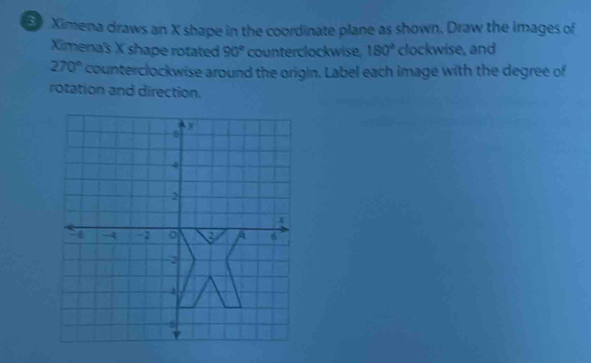 Ximena draws an X shape in the coordinate plane as shown. Draw the images of
Ximena's X shape rotated 90° counterclockwise. 150° clockwise, and
270° counterclockwise around the origin. Label each image with the degree of
rotation and direction.