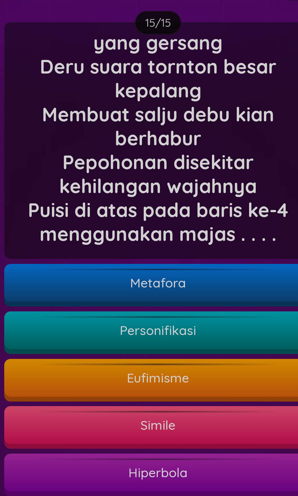 15/15
yang gersang
Deru suara tornton besar
kepalang
Membuat salju debu kian
berhabur
Pepohonan disekitar
kehilangan wajahnya
Puisi di atas pada baris ke- 4
menggunakan majas . . . .
Metafora
Personifikasi
Eufimisme
Simile
Hiperbola