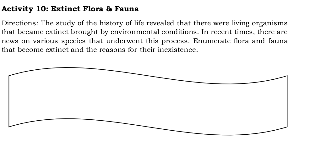 Activity 10: Extinct Flora & Fauna 
Directions: The study of the history of life revealed that there were living organisms 
that became extinct brought by environmental conditions. In recent times, there are 
news on various species that underwent this process. Enumerate flora and fauna 
that become extinct and the reasons for their inexistence.