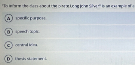 "To inform the class about the pirate Long John Silver" is an example of a
Aspecific purpose.
B  speech topic.
Ccentral idea.
D thesis statement.