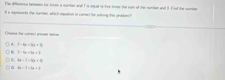 The difference between six times a number and 7 is equal to five times the sum of the number and 3. Find the number
Ix represents the number, which equation is correct for solving this problem?
Choose the correct answer below
A. 7-6x=5(x+3)
B. 7-6x=5x+3
C. 6x-7=5(x+3)
D. 6x-7=5x+3