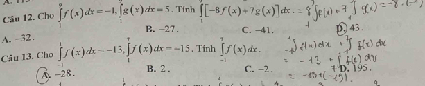 Cho ∈tlimits _1^(9f(x)dx=-1, ∈tlimits _1^9g(x)dx=5. Tính ∈tlimits _1)[-8f(x)+7g(x)]dx
7 C. -41. D) 43.
A. -32.
Câu 13. Cho ∈tlimits _(-1)^1f(x)dx=-13, ∈tlimits _1^7f(x)dx=-15. Tính ∈tlimits _(-1)^7f(x)dx.
A. -28.
B. 2. C. -2.
4
4