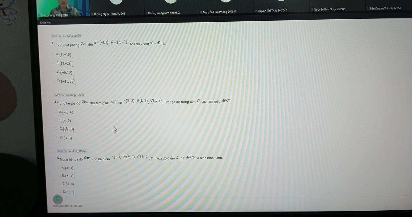 Dương Ngọc Thiện Vy 263 * Khổng Trọng Kim Khánh 2 * Nguyễn Hữu Phong 264634 * Huỳnh Thị Thảo Ly 2642 Nguyễn Bảo Ngọc 260945 * Trần Dương Trâm Anh 264
Một đáp án đùng 1Điểm
* Trong mặt phẳng Ox chooverline a=(-1;3)overline b=(5,-7) , Tọa độ vecto 3vector a-2vector b là
A(6,-19)
(13,-29)
(-6,10)
(-13,23)
Một đáp ăn đũng 1Điểm
* Trong hệ tọa độ Oxy cho tam giác ABC cb A(3,5)B(1,2)C(5,2) Tim tọa độ trọng tâm Ở của tam giác ABC?
A(-3,4)
(4,0)
C. (sqrt(2),3)
D. (3,3)
Một đáp án đùng 1Điểm
Trong hệ tọa độ Oxy. cho ba điểm A(1,1), B(3,2), C(6,5) : Tìm tọa độ điểm D để ABCD là hình bình hành.
A. (4,3)
B. (3,4)
C. (4,4)
D. (8,6)
Thời gian còn lại 00:18:47