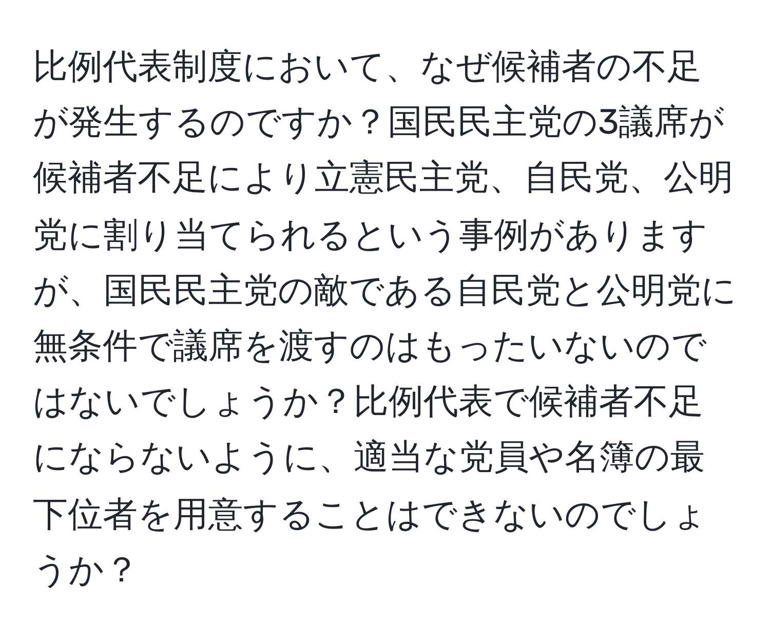 比例代表制度において、なぜ候補者の不足が発生するのですか？国民民主党の3議席が候補者不足により立憲民主党、自民党、公明党に割り当てられるという事例がありますが、国民民主党の敵である自民党と公明党に無条件で議席を渡すのはもったいないのではないでしょうか？比例代表で候補者不足にならないように、適当な党員や名簿の最下位者を用意することはできないのでしょうか？