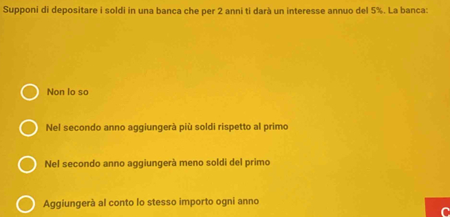 Supponi di depositare i soldi in una banca che per 2 anni ti darà un interesse annuo del 5%. La banca:
Non lo so
Nel secondo anno aggiungerà più soldi rispetto al primo
Nel secondo anno aggiungerà meno soldi del primo
Aggiungerà al conto lo stesso importo ogni anno