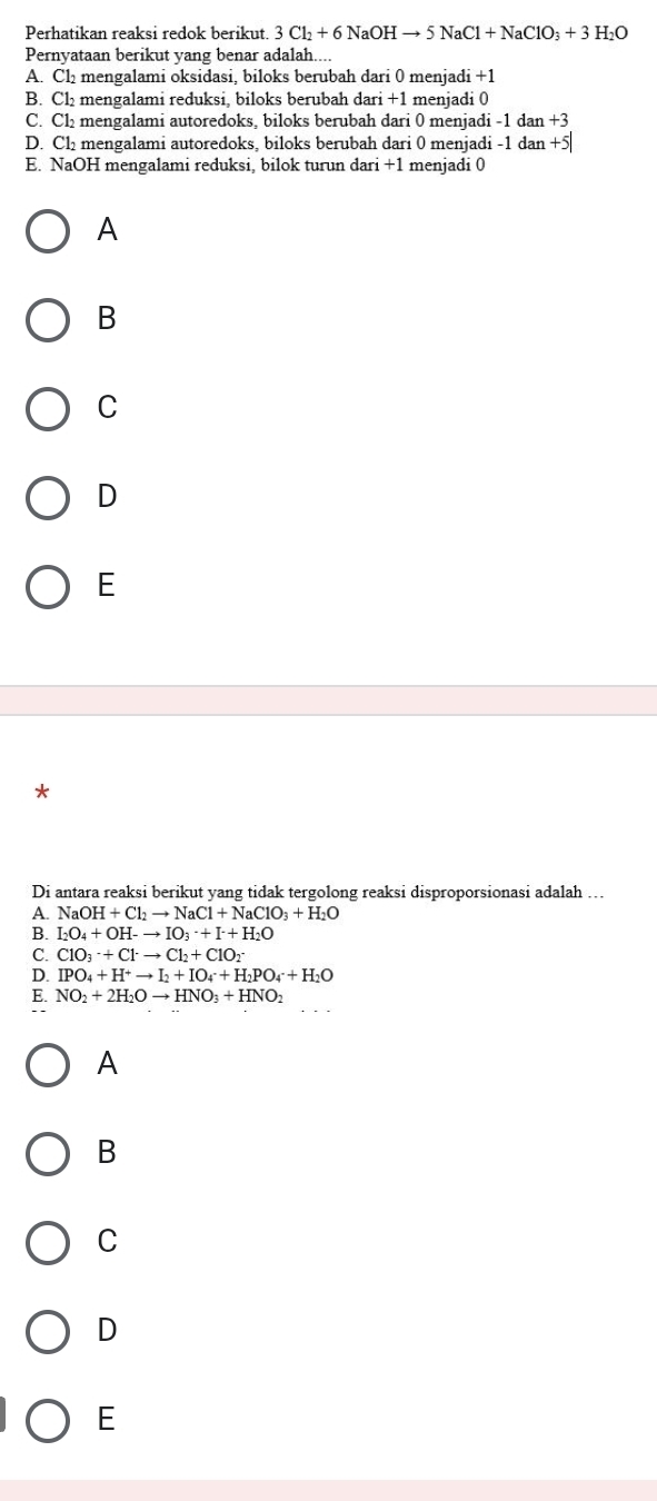 Perhatikan reaksi redok berikut. 3Cl_2+6NaOHto 5NaCl+NaClO_3+3H_2O
Pernyataan berikut yang benar adalah....
A. Cl₂ mengalami oksidasi, biloks berubah dari 0 menjadi +1
B. Cl₂ mengalami reduksi, biloks berubah dari +1 menjadi 0
C. Cl₂ mengalami autoredoks, biloks berubah dari 0 menjadi -1 dan +3
D. Cl₂ mengalami autoredoks, biloks berubah dari 0 menjadi -1 dan +5
E. NaOH mengalami reduksi, bilok turun dari +1 menjadi 0
A
B
C
D
E
*
Di antara reaksi berikut yang tidak tergolong reaksi disproporsionasi adalah …
A. NaOH+Cl_2to NaCl+NaClO_3+H_2O
B. I_2O_4+OH-to IO_3· +I+H_2O
C. ClO_3· +Cl^-to Cl_2+ClO_2
D. IPO_4+H^+to I_2+IO_4+H_2PO_4+H_2O
E. NO_2+2H_2Oto HNO_3+HNO_2
A
B
C
D
E