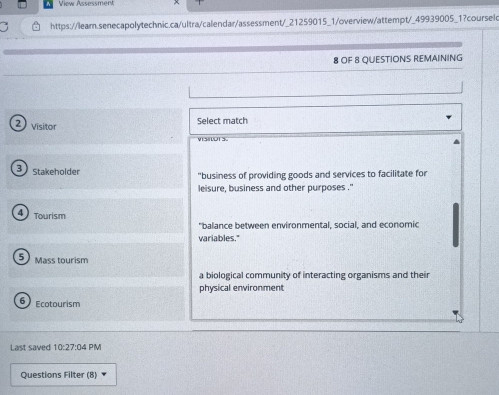 View Assessment
https://lear.senecapolytechnic.ca/ultra/calendar/assessment/_21259015_1/overview/attempt/_49939005_1?courselo
8 OF 8 QUESTIONS REMAINING
2) visitor
Select match
VSIOTS.
3 Stakeholder "business of providing goods and services to facilitate for
leisure, business and other purposes . ''
4 Tourism
"balance between environmental, social, and economic
variables."
5 Mass tourism
a biological community of interacting organisms and their
physical environment
6 cotourism
Last saved 10:27:04 PM
Questions Filter (8)