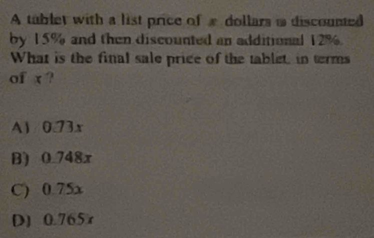 A tublet with a list price of a dollars i discounted
by 15% and then discounted an additional 12%.
What is the final sale price of the tablet in terms
of x?
A1 /0.73x
B) 0.748x
C) 0.75x
D) 0.765