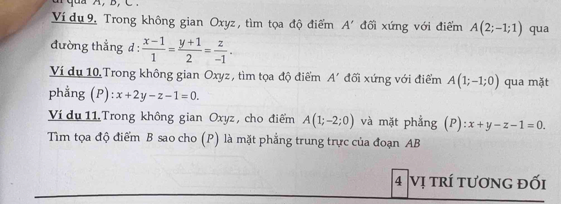 ar qua A, B, C. 
Ví dụ 9. Trong không gian Oxyz , tìm tọa độ điểm A' đối xứng với điểm A(2;-1;1) qua 
đường thắng d :  (x-1)/1 = (y+1)/2 = z/-1 . 
Ví du 10 Trong không gian Oxyz , tìm tọa độ điểm A' đối xứng với điểm A(1;-1;0) qua mặt 
phẳng (P): x+2y-z-1=0. 
Ví du 11. Trong không gian Oxyz , cho điểm A(1;-2;0) và mặt phẳng (P): x+y-z-1=0. 
Tìm tọa độ điểm B sao cho (P) là mặt phẳng trung trực của đoạn AB
4 vị trí tương đối