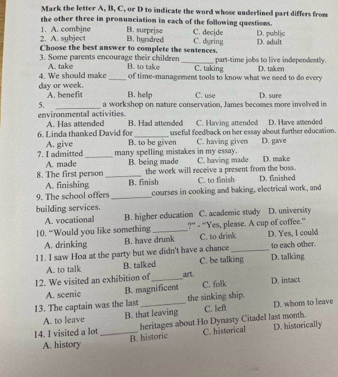 Mark the letter A, B, C, or D to indicate the word whose underlined part differs from
the other three in pronunciation in each of the following questions.
1. A. combine B. surprise C. decide D. public
2. A. subject B. hundred C. during D. adult
Choose the best answer to complete the sentences.
3. Some parents encourage their children_ part-time jobs to live independently.
A. take B. to take C. taking D. taken
4. We should make _of time-management tools to know what we need to do every
day or week.
A. benefit B. help C. use D. sure
5. _a workshop on nature conservation, James becomes more involved in
environmental activities.
A. Has attended B. Had attended C. Having attended D. Have attended
6. Linda thanked David for_ useful feedback on her essay about further education.
A. give B. to be given C. having given D. gave
7. I admitted _many spelling mistakes in my essay.
A. made B. being made C. having made D. make
8. The first person _the work will receive a present from the boss.
A. finishing B. finish C. to finish D. finished
9. The school offers _courses in cooking and baking, electrical work, and
building services.
A. vocational B. higher education C. academic study D. university
10. “Would you like something _?” - “Yes, please. A cup of coffee.”
A. drinking B. have drunk C. to drink D. Yes, I could
11. I saw Hoa at the party but we didn't have a chance_ to each other.
A. to talk B. talked C. be talking D. talking
12. We visited an exhibition of_ art.
A. scenic B. magnificent C. folk D. intact
13. The captain was the last_ the sinking ship.
A. to leave B. that leaving C. left D. whom to leave
14. I visited a lot_ heritages about Ho Dynasty Citadel last month.
A. history B. historic C. historical D. historically