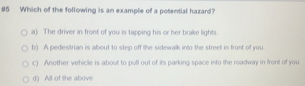 #5 Which of the following is an example of a potential hazard?
a) The driver in front of you is tapping his or her brake lights.
b) A pedestrian is about to step off the sidewalk into the street in front of you.
c) Another vehicle is about to pull out of its parking space into the roadway in front of you.
d) All of the above