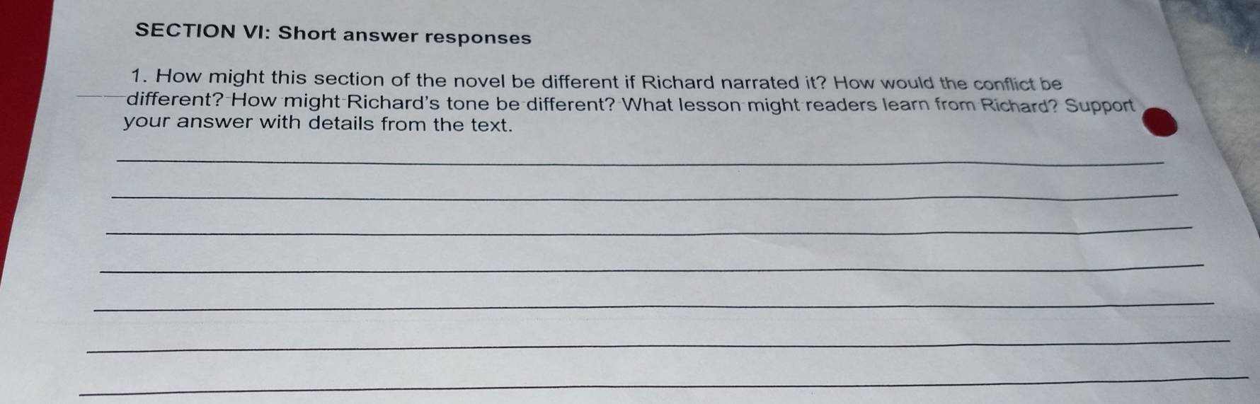 SECTION VI: Short answer responses 
1. How might this section of the novel be different if Richard narrated it? How would the conflict be 
different? How might Richard's tone be different? What lesson might readers learn from Richard? Support 
your answer with details from the text. 
_ 
_ 
_ 
_ 
_ 
_ 
_