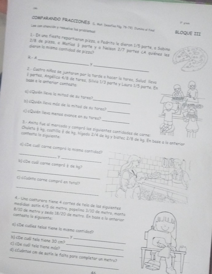 CONPARANDO FRACCIONES (L. Mat. Destifios Pág. 73-79) Dlumina-ol Fima BLOQUE III
Lee con stención y restueive los probliemos
1- Em una fiesta repartieran pizza, a Pedrito le dieron 1/5 parte, a Sabino
_
2/8 de pizzo, o Matías  3/4  parte y a Nelson 2/7 partes (A quiénes les
diaron la mísma cantidad de pizzs?
R-A
_y
2.- Gustro niños se juntaron por la tarde a hocer la tarea, Salud Illev
# partes, Angéllico 4/8 de tarea, Silívia 1/3 parte y Lauro 1/5 parte. 
base a la anterion contesto
_
o) ¿Quién illeva la mitad de su torea?
b) ¿Quién lleva más de la mitad de su tarea?
_
c) cQuién Illeva menos avance en su tarea?_
3.- Anita fue al mercado y compró las siguientes cantidades de carne:
contesto lo siguiente
Chuleto  kg, costilllo  de kg, hlgado 2/4 de kg y bistec 2/8 de kg. En base a lo anterior
_
a) ¿De cull carne compró la mismo contidad?
_y
_
b) ¿De cuôl core compró à de kg?
_
c) ¿Quánto carne compró en total?
4.- Una costurera tíene 4 cortes de tela de las siguientes
medidos: sotín 4/5 de metro, popellina 3/10 de metro, manta
8/10 de metro y sedo 18/20 de metro. En base a lo anteríor
contesto lo siguiente:
_
o) cDe cuíles telos tiene la mismo contidad?
γ
b) cDe cuấl tels tiene 30 cm_
c) cDe cuôl tela tiene más?_
_
d) ¿Cuántos cm de satín le failta para completar un metro?