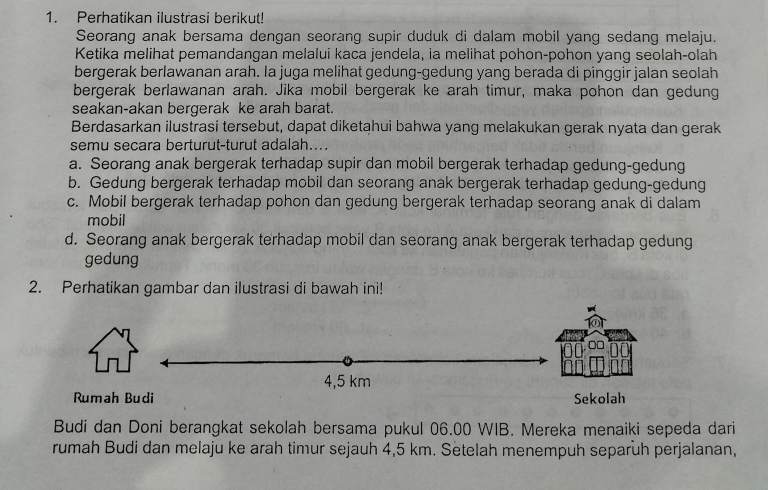 Perhatikan ilustrasi berikut!
Seorang anak bersama dengan seorang supir duduk di dalam mobil yang sedang melaju.
Ketika melihat pemandangan melalui kaca jendela, ia melihat pohon-pohon yang seolah-olah
bergerak berlawanan arah. Ia juga melihat gedung-gedung yang berada di pinggir jalan seolah
bergerak berlawanan arah. Jika mobil bergerak ke arah timur, maka pohon dan gedung
seakan-akan bergerak ke arah barat.
Berdasarkan ilustrasi tersebut, dapat diketahui bahwa yang melakukan gerak nyata dan gerak
semu secara berturut-turut adalah...
a. Seorang anak bergerak terhadap supir dan mobil bergerak terhadap gedung-gedung
b. Gedung bergerak terhadap mobil dan seorang anak bergerak terhadap gedung-gedung
c. Mobil bergerak terhadap pohon dan gedung bergerak terhadap seorang anak di dalam
mobil
d. Seorang anak bergerak terhadap mobil dan seorang anak bergerak terhadap gedung
gedung
2. Perhatikan gambar dan ilustrasi di bawah ini!
4,5 km
Rumah Budi Sekolah
Budi dan Doni berangkat sekolah bersama pukul 06.00 WIB. Mereka menaiki sepeda dari
rumah Budi dan melaju ke arah timur sejauh 4,5 km. Setelah menempuh separuh perjalanan,