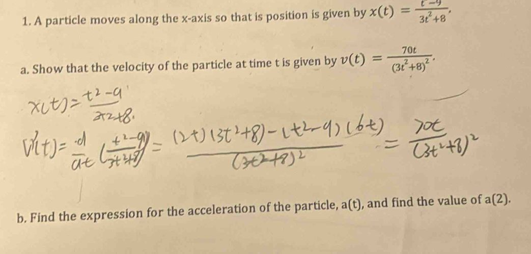 A particle moves along the x-axis so that is position is given by x(t)= (t-9)/3t^2+8 . 
a. Show that the velocity of the particle at time t is given by v(t)=frac 70t(3t^2+8)^2. 
b. Find the expression for the acceleration of the particle, a(t), and find the value of a(2),