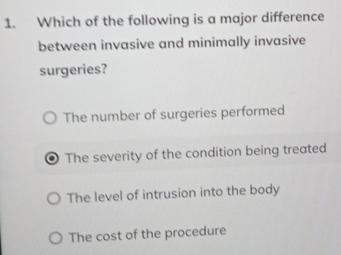 Which of the following is a major difference
between invasive and minimally invasive
surgeries?
The number of surgeries performed
The severity of the condition being treated
The level of intrusion into the body
The cost of the procedure