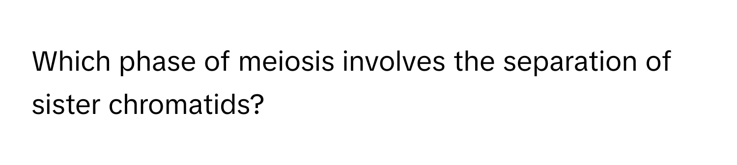 Which phase of meiosis involves the separation of sister chromatids?