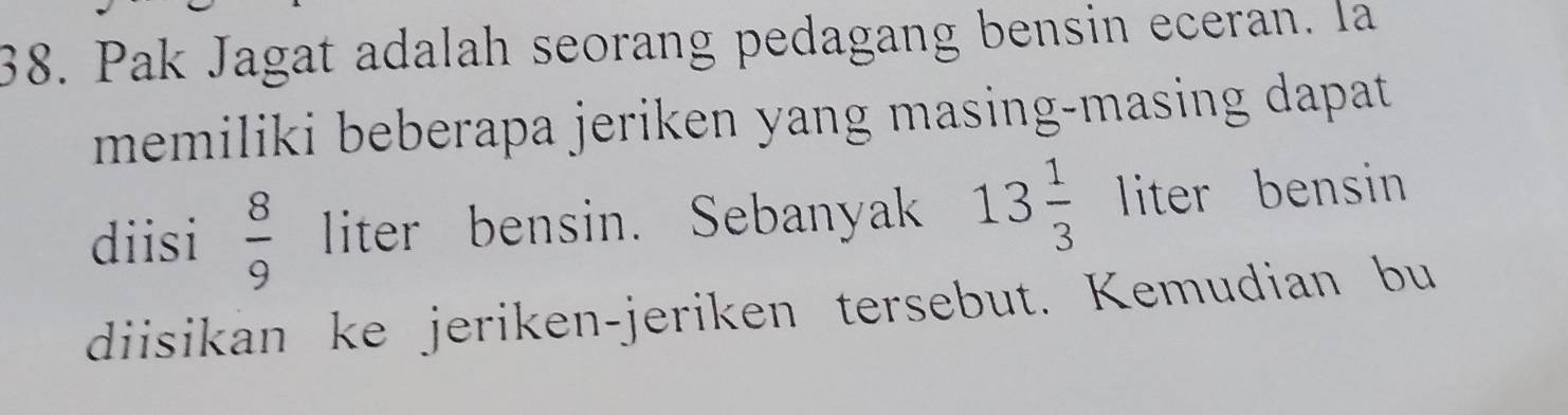 Pak Jagat adalah seorang pedagang bensin eceran. la 
memiliki beberapa jeriken yang masing-masing dapat . 
diisi  8/9  liter bensin. Sebanyak 13 1/3  liter bensin 
diisikan ke jeriken-jeriken tersebut. Kemudian bu