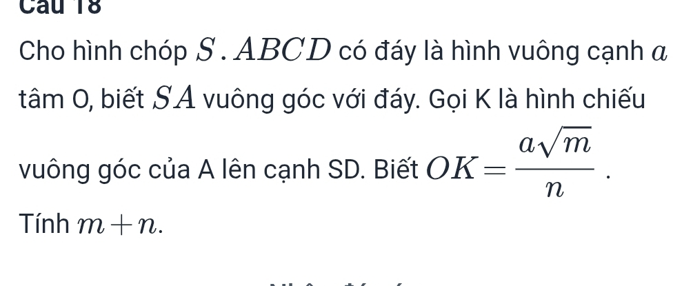 Cho hình chóp S . ABCD có đáy là hình vuông cạnh a 
tâm 0, biết SA vuông góc với đáy. Gọi K là hình chiếu 
vuông góc của A lên cạnh SD. Biết OK= asqrt(m)/n . 
Tính m+n.