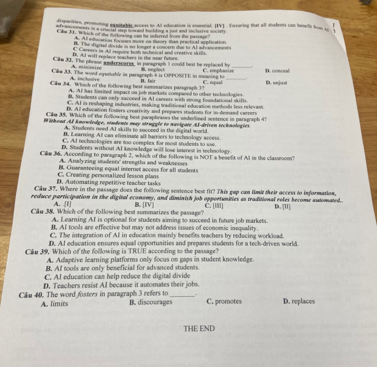 disparities, promoting equitable access to AI education is essential. [IV] . Ensuring that all students can benefit from A
advancements is a crucial step toward building a just and inclusive society
Câu 31. Which of the following can be inferred from the passage?
A. AI education focuses more on theory than practical application.
B. The digital divide is no longer a concer due to Al advancements
C Careers in AI require both technical and creative skills.
D. A1 will replace teachers in the near future.
Câu 32. The phrase underscores in paragraph 1 could best be replaced by _.
A. minimize B. neglect C. emphasize
Cầu 33. The word equitable in paragraph 4 is OPPOSITE in meaning to _， D. conceal
A. inclusive B. fair C. equal D. unjust
Câu 34. Which of the following best summarizes paragraph 3?
A. AI has Iimited impact on job markets compared to other technologies.
B. Students can only succeed in AI careers with strong foundational skills.
C. AI is reshaping industries, making traditional education methods less relevant.
D. AI education fosters creativity and prepares students for in-demand careers
Câu 35. Which of the following best paraphrases the underlined sentence in paragraph 4?
Without AI knowledge, students may struggle to navigate AI-driven technologies.
A. Students need AI skills to succeed in the digital world.
B. Learning AI can eliminate all barriers to technology access.
C. AI technologies are too complex for most students to use.
D. Students without AI knowledge will lose interest in technology.
Câu 36. According to paragraph 2, which of the following is NOT a benefit of Al in the classroom?
A. Analyzing students' strengths and weaknesses
B. Guaranteeing equal internet access for all students
C. Creating personalized lesson plans
D. Automating repetitive teacher tasks
Câu 37. Where in the passage does the following sentence best fit? This gap can limit their access to information,
reduce participation in the digital economy, and diminish job opportunities as traditional roles become automated..
A. .[I] B. [IV] C. [III] D. [ll]
Câu 38. Which of the following best summarizes the passage?
A. Learning AI is optional for students aiming to succeed in future job markets.
B. AI tools are effective but may not address issues of economic inequality.
C. The integration of AI in education mainly benefits teachers by reducing workload.
D. AI education ensures equal opportunities and prepares students for a tech-driven world.
Câu 39. Which of the following is TRUE according to the passage?
A. Adaptive learning platforms only focus on gaps in student knowledge.
B. AI tools are only beneficial for advanced students.
C. AI education can help reduce the digital divide
D. Teachers resist AI because it automates their jobs.
Câu 40. The word fosters in paragraph 3 refers to _.
A. limits B. discourages C. promotes D. replaces
THE END