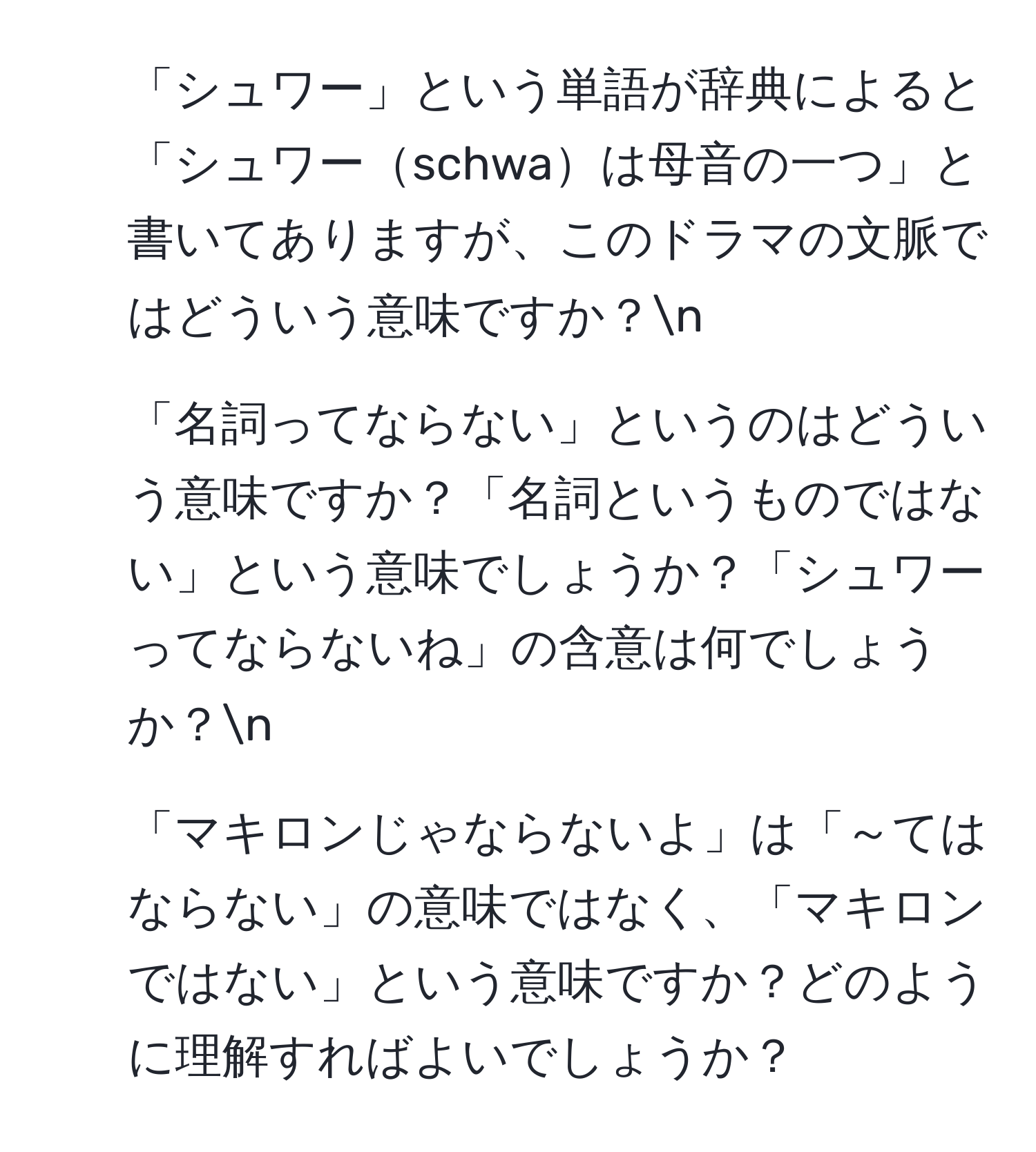 「シュワー」という単語が辞典によると「シュワーschwaは母音の一つ」と書いてありますが、このドラマの文脈ではどういう意味ですか？n
2. 「名詞ってならない」というのはどういう意味ですか？「名詞というものではない」という意味でしょうか？「シュワーってならないね」の含意は何でしょうか？n
3. 「マキロンじゃならないよ」は「～てはならない」の意味ではなく、「マキロンではない」という意味ですか？どのように理解すればよいでしょうか？