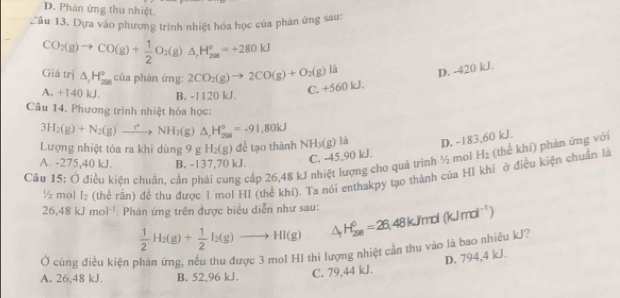 D. Phản ứng thu nhiệt.
Cầu 13. Dựa vào phương trình nhiệt hóa học của phản ứng sau:
CO_2(g)to CO(g)+ 1/2 O_2(g)△ ,H_(2m)°=+280kJ
Giá trị △ _1H_(200)° của phản ứng: 2CO_2(g)to 2CO(g)+O_2(g)lh D. -420 kJ.
A. +140 kJ. B. -1120 kJ.
C. +560 kJ.
Câu 14. Phương trình nhiệt hóa học:
3H_2(g)+N_2(g)to NH_3(g)△ _1°H_(200)°=-91,80kJ
Lượng nhiệt tóa ra khì dùng 9 g H_2(g) để tạo thành NH₃(g) là D. -183,60 kJ.
Câu 15: Ở điều kiện chuản, cần phải cung cấp 26,48 kJ nhiệt lượng cho quả trình ½ moi H_2 (thể khí) phản ứng với
A. -275,40 kJ. B. -137,70 kJ.
C. -45,90 kJ.
½ mol I_2 (thể rần) để thu được 1 mol HI (thể khí). Ta nói enthakpy tạo thành của HI khi ở điều kiện chuẩn là
26,48kJmol^(-1) Phản ứng trên được biểu diễn như sau:
 1/2 H_2(g)+ 1/2 I_2(g)to HI(g) △ _1H_(200)^0=26 48 kJ/mol (kJmol^(-1))
Ở cúng điều kiện phản ứng, nếu thu được 3 mol HI thi lượng nhiệt cần thu vào là bao nhiêu kJ?
D. 794,4 kJ.
A. 26,48 kJ B. 52,96 kJ. C. 79,44 kJ.