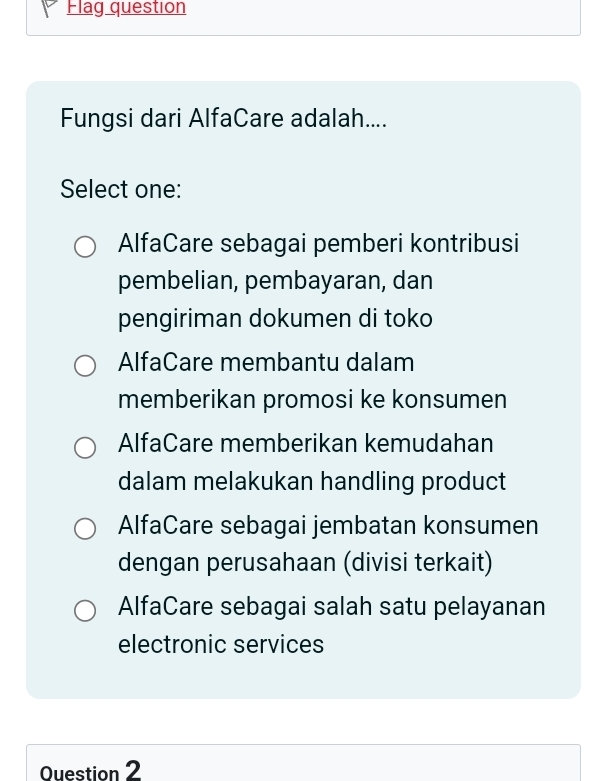 Flag question
Fungsi dari AlfaCare adalah....
Select one:
AlfaCare sebagai pemberi kontribusi
pembelian, pembayaran, dan
pengiriman dokumen di toko
AlfaCare membantu dalam
memberikan promosi ke konsumen
AlfaCare memberikan kemudahan
dalam melakukan handling product
AlfaCare sebagai jembatan konsumen
dengan perusahaan (divisi terkait)
AlfaCare sebagai salah satu pelayanan
electronic services
Question 2