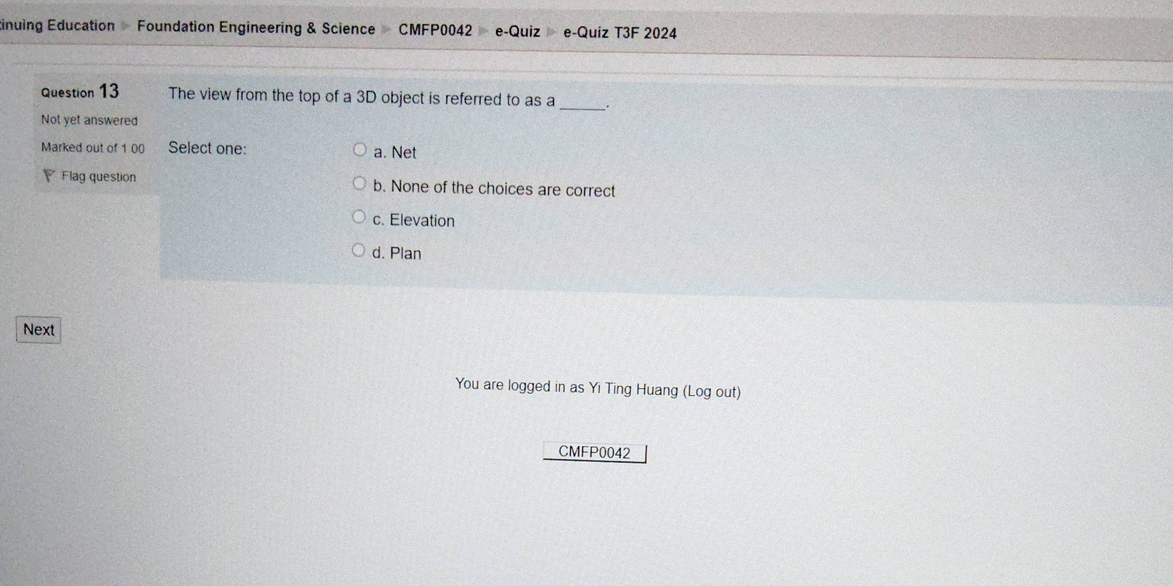 tinuing Education Foundation Engineering & Science CMFP0042 e-Quiz e-Quíz T3F 2024
Question 13 The view from the top of a 3D object is referred to as a _.
Not yet answered
Marked out of 1 00 Select one: a. Net
Flag question b. None of the choices are correct
c. Elevation
d. Plan
Next
You are logged in as Yi Ting Huang (Log out)
CMFP0042