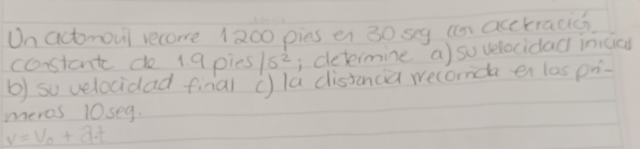 On actomoul recoe 1200 pies en 30 seg (n acckracics 
coonstant do 1 9 pies 15^2; determine a) sovelocidad inicicl 
b) so velocidad final ()la distanca wecomda en las pn- 
meros 10seg.
v=V_0+a· t