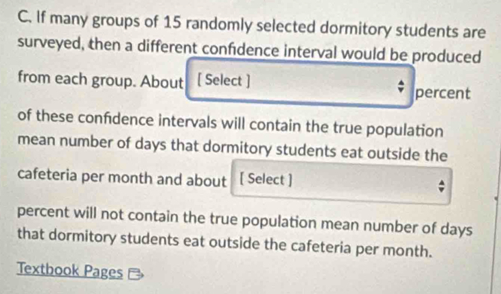 If many groups of 15 randomly selected dormitory students are 
surveyed, then a different confdence interval would be produced 
from each group. About [ Select ] 
percent 
of these confdence intervals will contain the true population 
mean number of days that dormitory students eat outside the 
cafeteria per month and about [ Select ] 
percent will not contain the true population mean number of days
that dormitory students eat outside the cafeteria per month. 
Textbook Pages