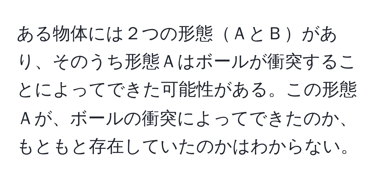 ある物体には２つの形態ＡとＢがあり、そのうち形態Ａはボールが衝突することによってできた可能性がある。この形態Ａが、ボールの衝突によってできたのか、もともと存在していたのかはわからない。