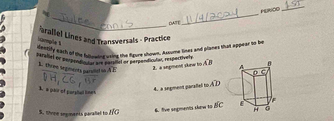 PERIOD 
_ 
_ 
DATE 
_ 
arallel Lines and Transversals · Practice 
tample 1 
dentify each of the following using the figure shown. Assume lines and planes that appear to be 
parallel or perpendicular are parallel or perpendicular, respectively. 
2. a segment skew to A^-B
1. three segments parallel to widehat AE A^-D
3. a pair of parallel lines 
4. a segment parallel to 
5. three segments parallel to HG
6. five segments skew to overline BC