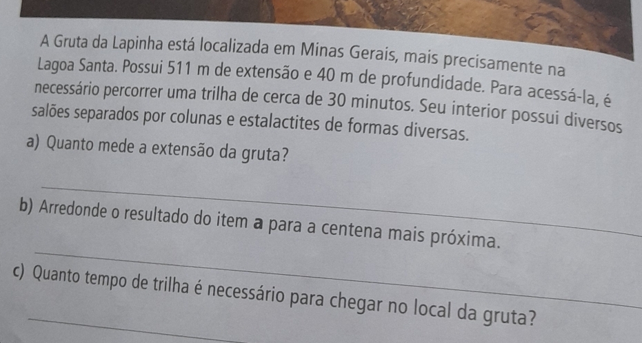 A Gruta da Lapinha está localizada em Minas Gerais, mais precisamente na 
Lagoa Santa. Possui 511 m de extensão e 40 m de profundidade. Para acessá-la, é 
necessário percorrer uma trilha de cerca de 30 minutos. Seu interior possui diversos 
salões separados por colunas e estalactites de formas diversas. 
a) Quanto mede a extensão da gruta? 
_ 
_ 
b) Arredonde o resultado do item a para a centena mais próxima. 
c) Quanto tempo de trilha é necessário para chegar no local da gruta?