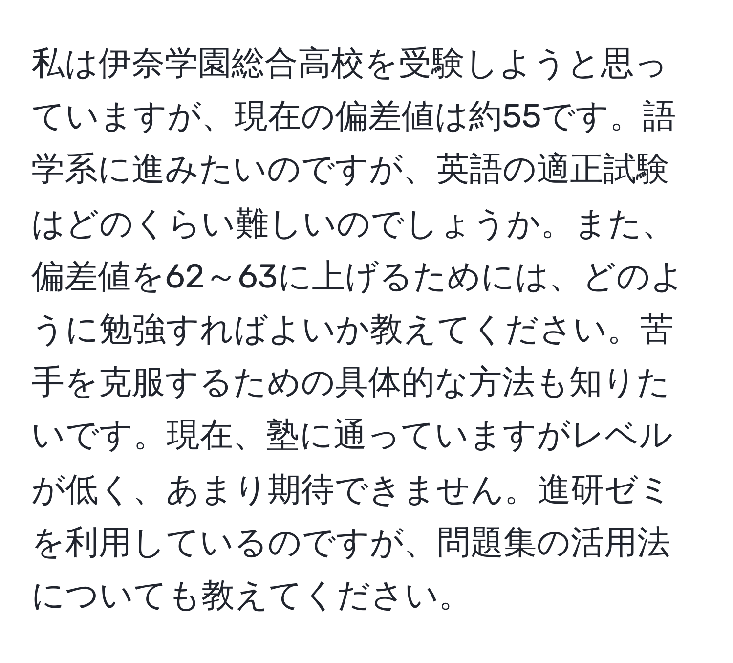 私は伊奈学園総合高校を受験しようと思っていますが、現在の偏差値は約55です。語学系に進みたいのですが、英語の適正試験はどのくらい難しいのでしょうか。また、偏差値を62～63に上げるためには、どのように勉強すればよいか教えてください。苦手を克服するための具体的な方法も知りたいです。現在、塾に通っていますがレベルが低く、あまり期待できません。進研ゼミを利用しているのですが、問題集の活用法についても教えてください。