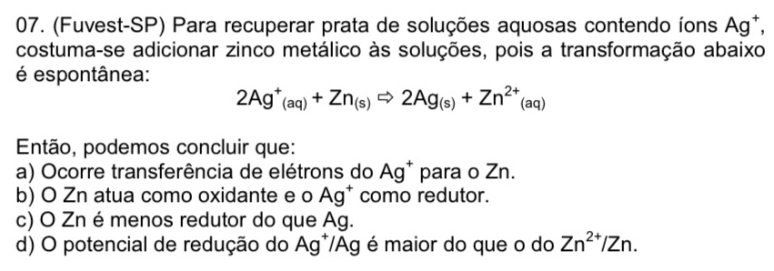 (Fuvest-SP) Para recuperar prata de soluções aquosas contendo íons A a^+
costuma-se adicionar zinco metálico às soluções, pois a transformação abaixo
é espontânea:
2Ag^+(aq)+Zn_(s)Rightarrow 2Ag_(s)+Zn^(2+)(aq)
Então, podemos concluir que:
a) Ocorre transferência de elétrons do Ag^+ para o Zn.
b) O Zn atua como oxidante e o Ag^+ como redutor.
c) O Zn é menos redutor do que Ag.
d) O potencial de redução do Ag^+ /Ag é maior do que o do Zn^(2+)/Zn.