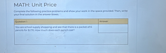 MATH: Unit Price 
Complete the following practice problems and show your work in the space provided. Then, write 
your final solution in the answer boxes.