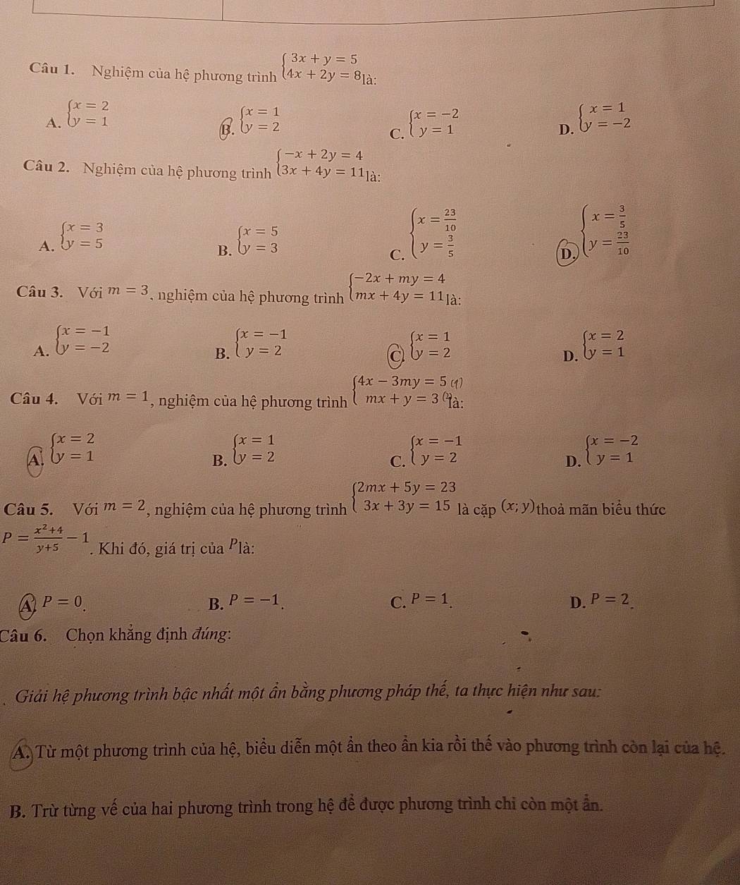 Nghiệm của hệ phương trình beginarrayl 3x+y=5 4x+2y=8endarray à:
A. beginarrayl x=2 y=1endarray. beginarrayl x=1 y=2endarray. beginarrayl x=-2 y=1endarray. beginarrayl x=1 y=-2endarray.
b
C.
D.
Câu 2. Nghiệm của hệ phương trình beginarrayl -x+2y=4 3x+4y=11endarray. là:
A. beginarrayl x=3 y=5endarray. beginarrayl x=5 y=3endarray.
B.
C. beginarrayl x= 23/10  y= 3/5 endarray.
D. beginarrayl x= 3/5  y= 23/10 endarray.
Câu 3. Với m=3 nghiệm của hệ phương trình beginarrayl -2x+my=4 mx+4y=11endarray. là:
A. beginarrayl x=-1 y=-2endarray. beginarrayl x=-1 y=2endarray. beginarrayl x=1 y=2endarray. beginarrayl x=2 y=1endarray.
B.
a
D.
Câu 4. Với m=1 , nghiệm của hệ phương trình beginarrayl 4x-3my=5(1) mx+y=3(1).endarray.
A. beginarrayl x=2 y=1endarray. beginarrayl x=1 y=2endarray. beginarrayl x=-1 y=2endarray. beginarrayl x=-2 y=1endarray.
B.
C.
D.
Câu 5. Với m=2 , nghiệm của hệ phương trình beginarrayl 2mx+5y=23 3x+3y=15endarray. là cặp (x;y) thoả mãn biểu thức
P= (x^2+4)/y+5 -1 *. Khi đó, giá trị của Plà:
a P=0.
B. P=-1. C. P=1. D. P=2
Câu 6.  Chọn khẳng định đúng:
Giải hệ phương trình bậc nhất một ẩn bằng phương pháp thế, ta thực hiện như sau:
A. Từ một phương trình của hệ, biểu diễn một ần theo ần kia rồi thế vào phương trình còn lại của hệ.
B. Trừ từng vế của hai phương trình trong hệ để được phương trình chỉ còn một ẩn.