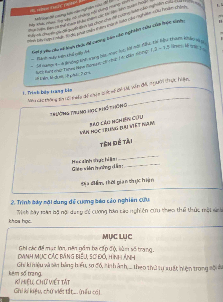 H1 Hình tHức trình B
Mỗi loại để cương báo cáo nghiên cứu, đề tả
bảy khác nhau Tuy vậy, có những nội dụng mang tính
thực hiện. Bạn có thể tham khảo thêm các tài liệu liên quan hoặc
thấy c6, chuyên gia đề quyết định lựa chọn cho để cương bảo cáo nghiên cứu cua manh my

bình bày hợp lí nhất, Từ đó, phát triển thêm thành báo cáo nghiên cứu hoàn chính
n
Gợi ý yêu cầu về hình thức để cương báo cáo nghiên cứu của học sinh
Số trang: 4 ~ 6 (không tính trang bìa, mục lục, lời nói đấu, tài liệu tham kháo và t
~ Đánh máy trên khổ giảy A4.
lục); font chữ: Times New Roman; cỡ chứ: 14; dân dòng: 1,3 - 1,5 lines; lễ trái 3
lề trên, lề dưới, lề phải: 2 cm.
Nêu các thông tín tối thiểu để nhận biết về đề tài, vấn đề, người thực hiện
1. Trình bày trang bìa
TRƯỜNG TRUNG HỌC PHỐ THÔNG
BÁO CÁO NGHIÊN CỨU
VĂN HỌC TRUNG ĐẠI VIỆT NAM
tên đề tài
Học sinh thực hiện:
_
Giáo viên hướng dẫn:
_
Địa điểm, thời gian thực hiện
2. Trình bày nội dung đề cương báo cáo nghiên cứu
Trình bày toàn bộ nội dung để cương báo cáo nghiên cứu theo thể thức một văn ả
khoa học.
MụC LụC
Ghi các đề mục lớn, nên gồm ba cấp độ, kèm số trang.
DANH MỤC CÁC BẢNG BIẾU, SƠ ĐỒ, HÌNH ẢNH
Ghi kí hiệu và tên bảng biểu, sơ đổ, hình ảnh,... theo thứ tự xuất hiện trong nội du
kèm số trang.
KÍ HIệU, CHỨ VIếT TÁT
Ghi kí kiệu, chữ viết tắt,... (nếu có).